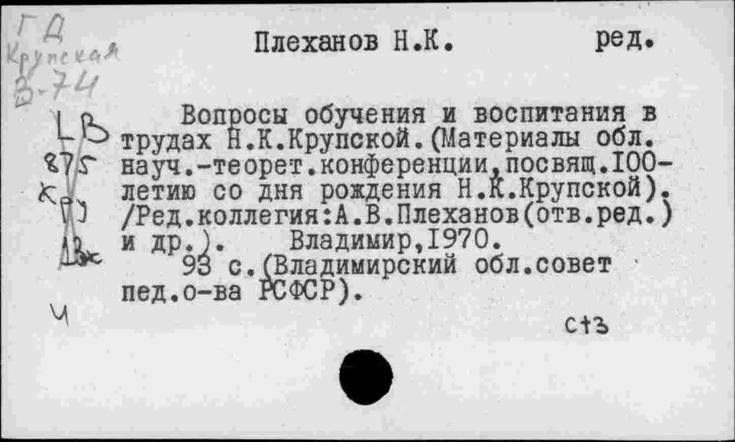 ﻿ГД
Плеханов Н.К.
ред.
I о Вопросы обучения и воспитания в *-о трудах Н.К.Крупской.(Материалы обл.
£7 Г науч.-теорет.конференции,посвящ.100-< летию со дня рождения Н.К.Крупской).
О /Ред.коллегия:А.В.Плеханов(отв.ред.) и др.). Владимир,1970.
93 с.(Владимирский обл.совет пед.о-ва РСФСР).